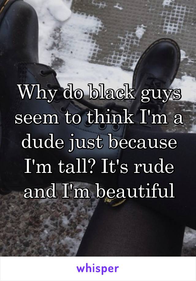 Why do black guys seem to think I'm a dude just because I'm tall? It's rude and I'm beautiful
