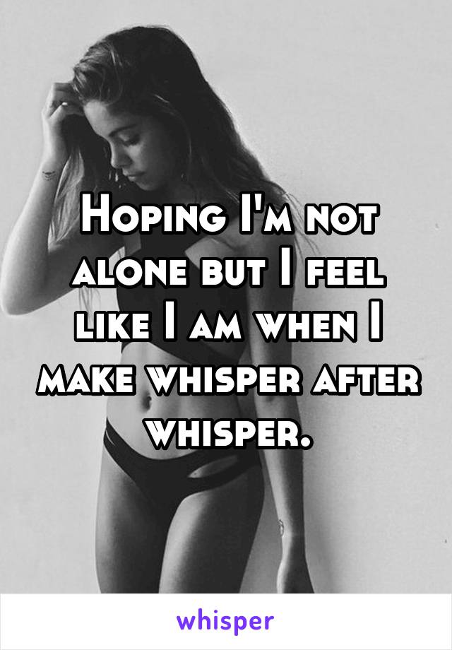 Hoping I'm not alone but I feel like I am when I make whisper after whisper.