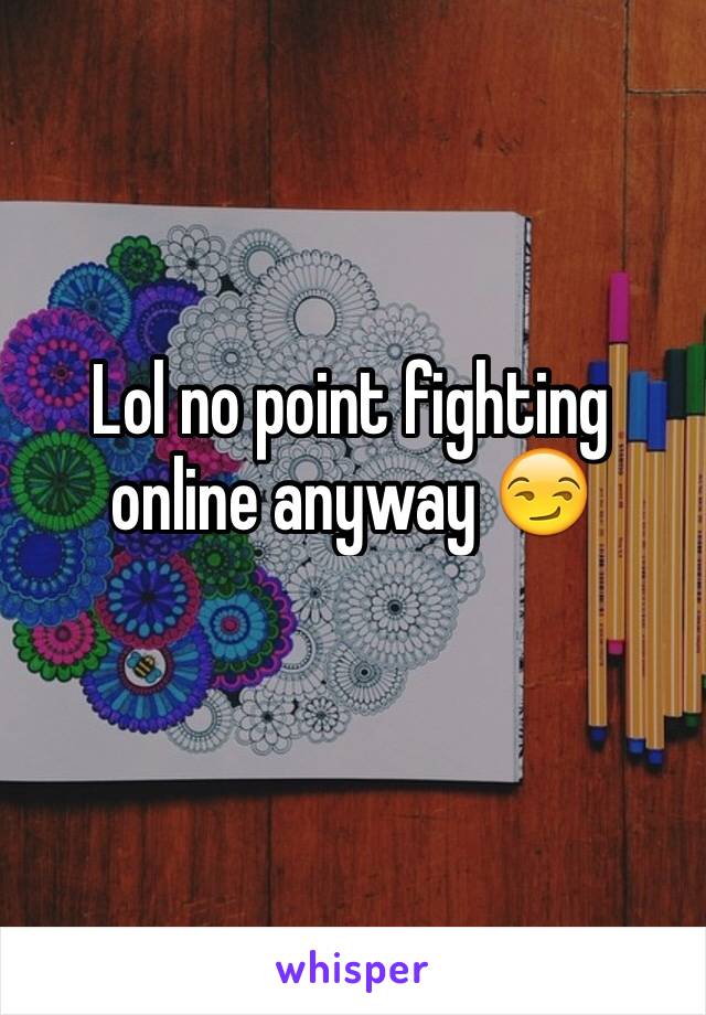 Lol no point fighting online anyway 😏