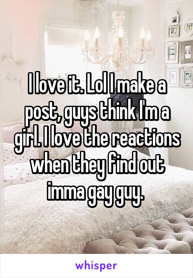 I love it. Lol I make a post, guys think I'm a girl. I love the reactions when they find out imma gay guy. 