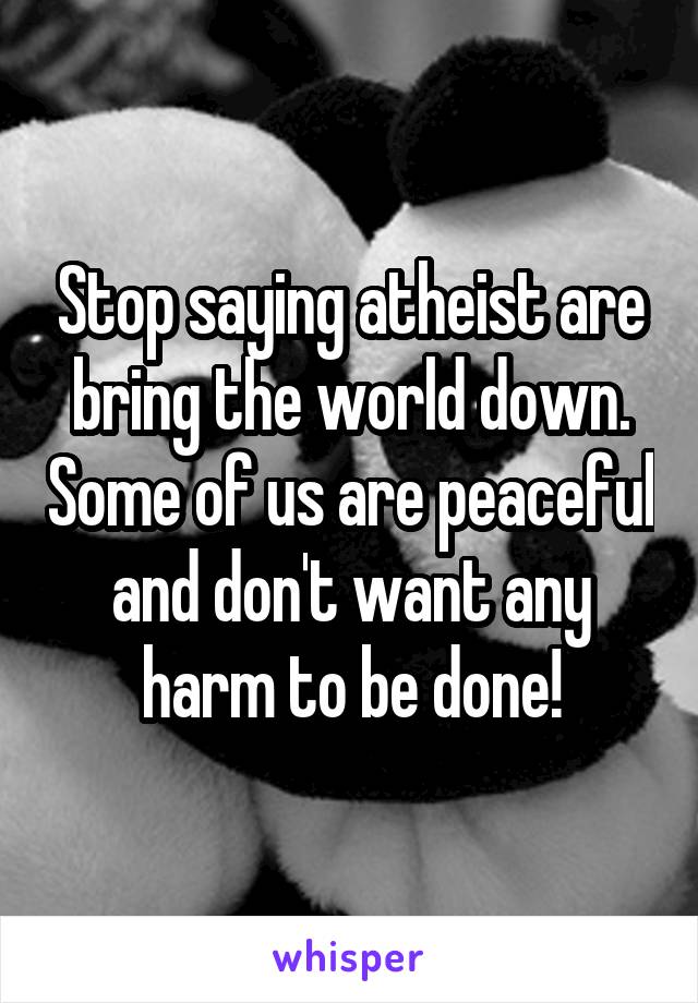 Stop saying atheist are bring the world down. Some of us are peaceful and don't want any harm to be done!