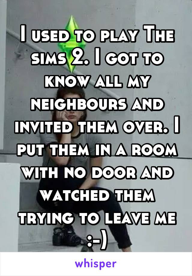 I used to play The sims 2. I got to know all my neighbours and invited them over. I put them in a room with no door and watched them trying to leave me :-)