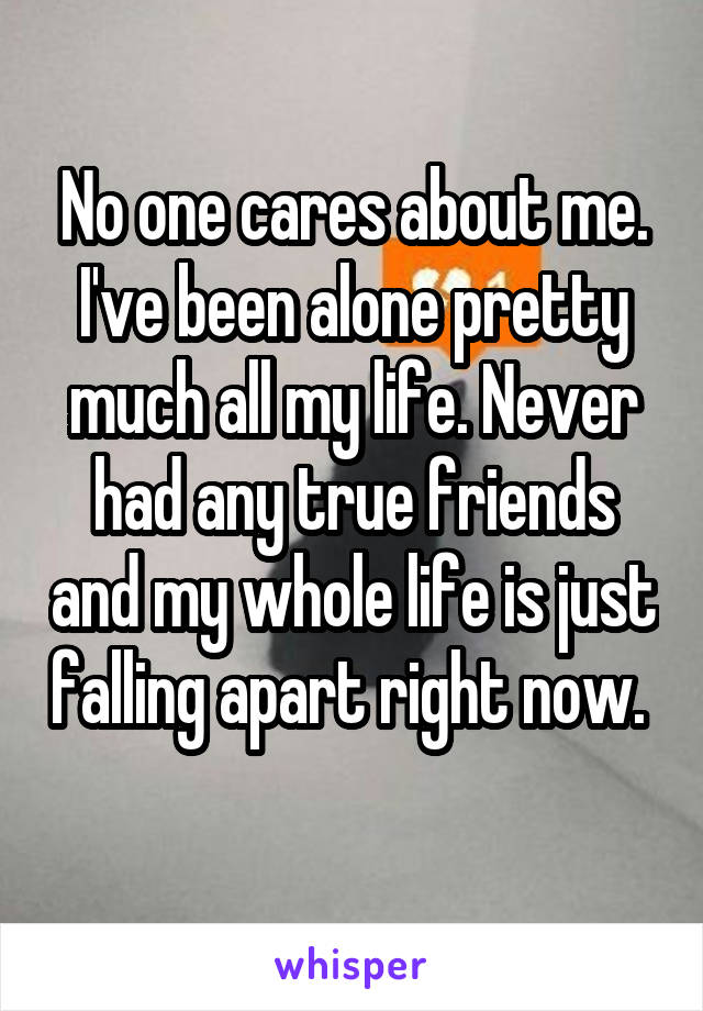 No one cares about me. I've been alone pretty much all my life. Never had any true friends and my whole life is just falling apart right now. 
