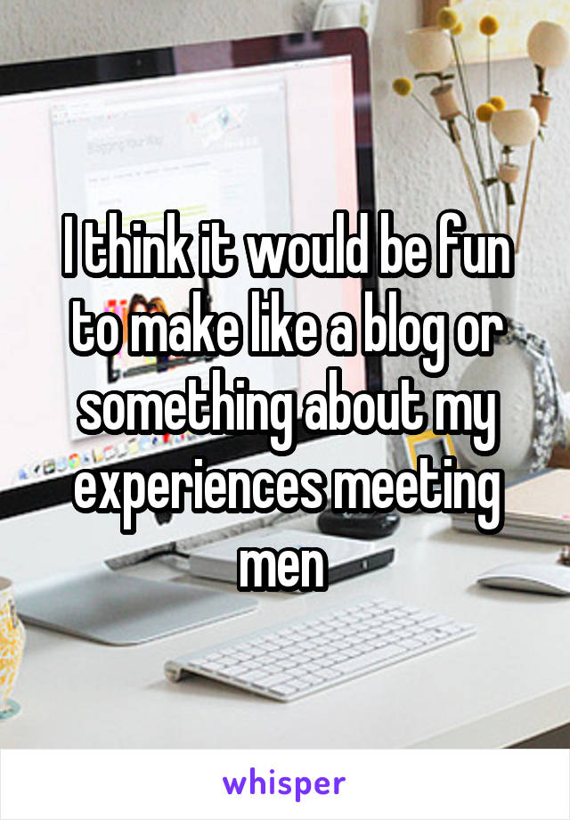 I think it would be fun to make like a blog or something about my experiences meeting men 