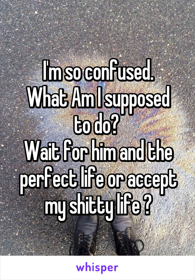 I'm so confused.
What Am I supposed to do? 
Wait for him and the perfect life or accept my shitty life ?