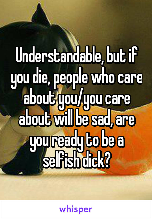 Understandable, but if you die, people who care about you/you care about will be sad, are you ready to be a selfish dick?
