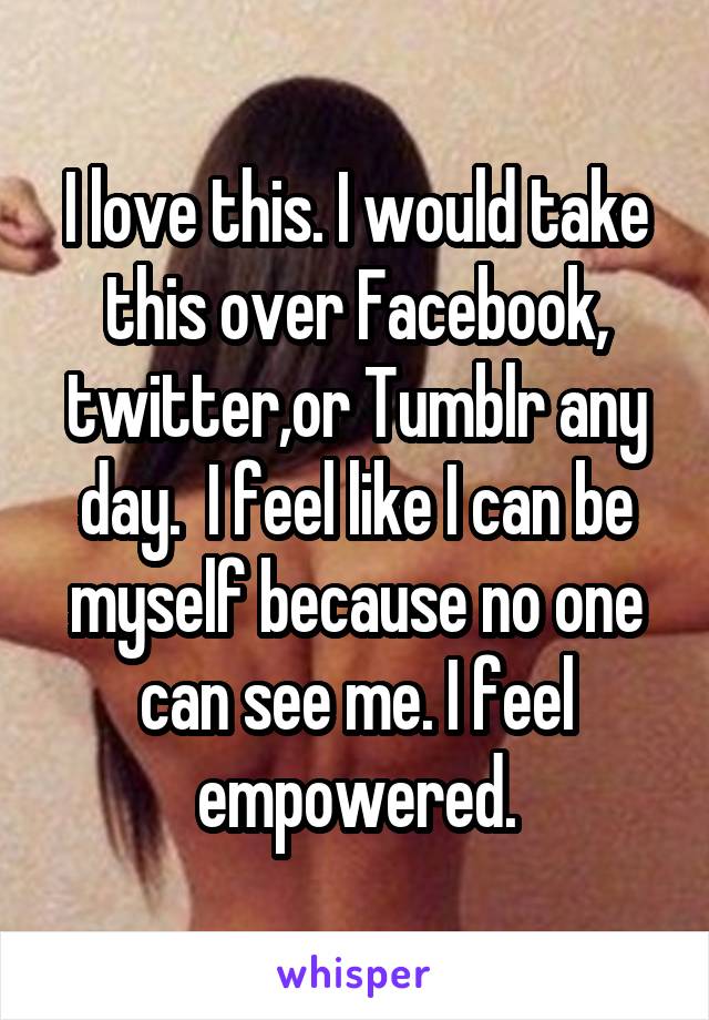 I love this. I would take this over Facebook, twitter,or Tumblr any day.  I feel like I can be myself because no one can see me. I feel empowered.