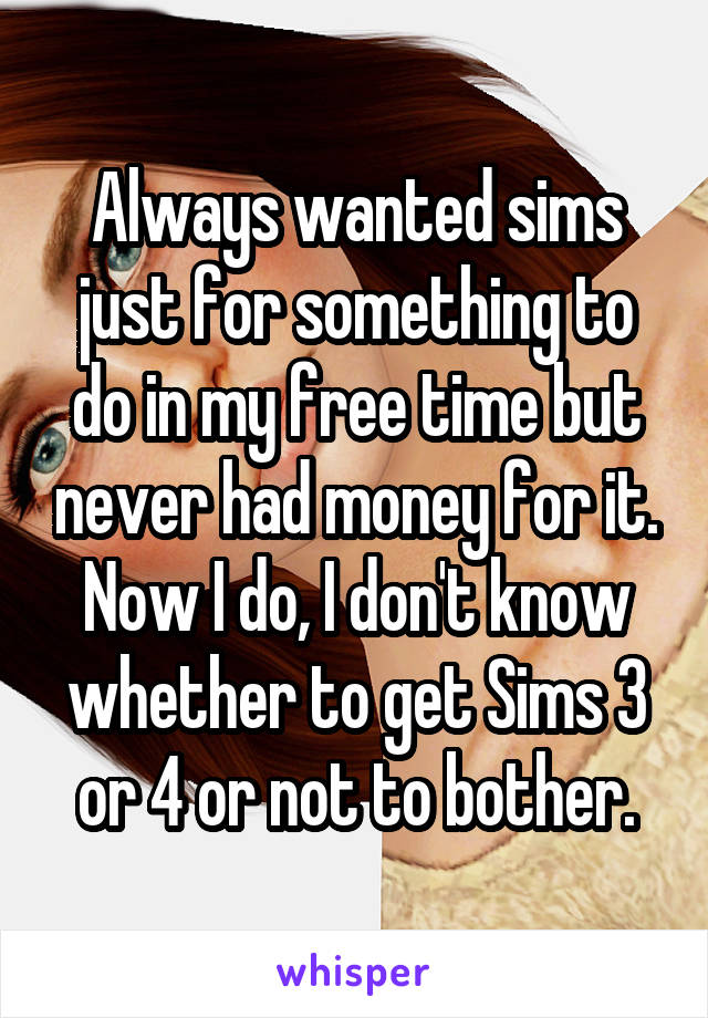 Always wanted sims just for something to do in my free time but never had money for it. Now I do, I don't know whether to get Sims 3 or 4 or not to bother.