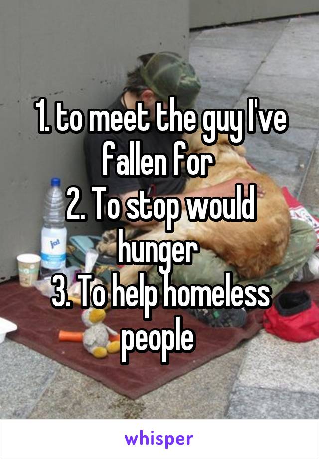 1. to meet the guy I've fallen for 
2. To stop would hunger 
3. To help homeless people 