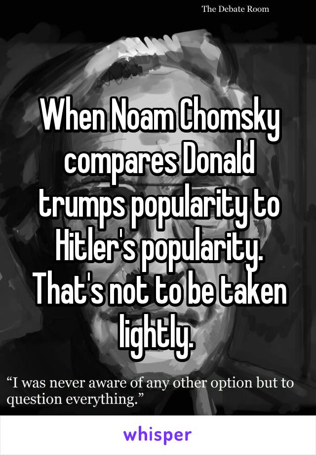 When Noam Chomsky compares Donald trumps popularity to Hitler's popularity. That's not to be taken lightly. 