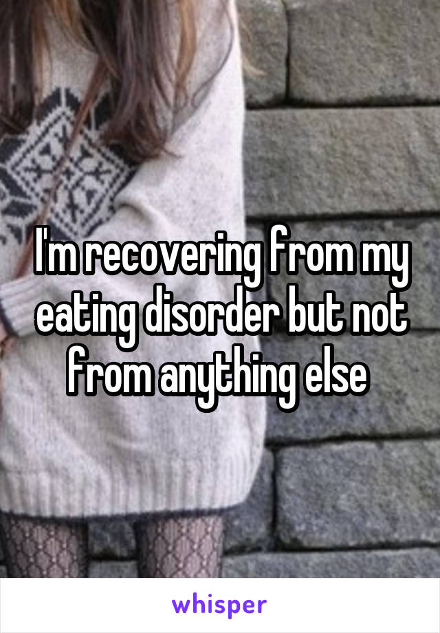 I'm recovering from my eating disorder but not from anything else 