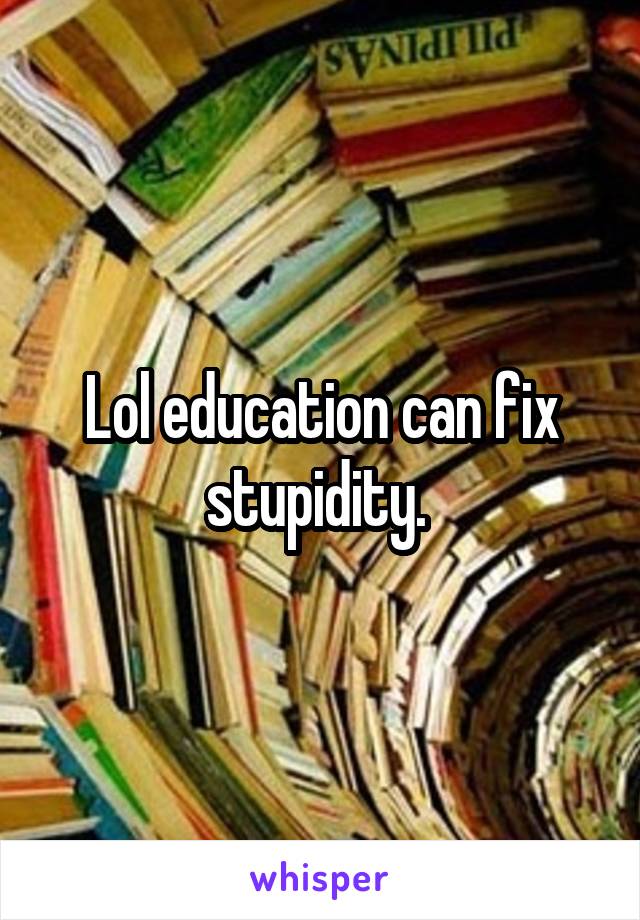 Lol education can fix stupidity. 