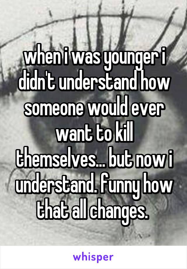 when i was younger i didn't understand how someone would ever want to kill themselves... but now i understand. funny how that all changes. 