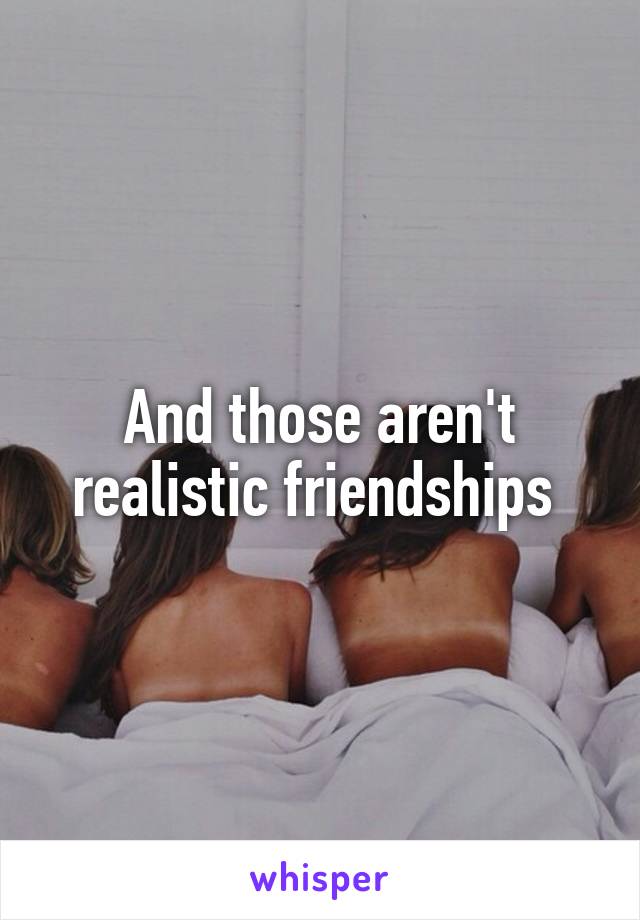 And those aren't realistic friendships 