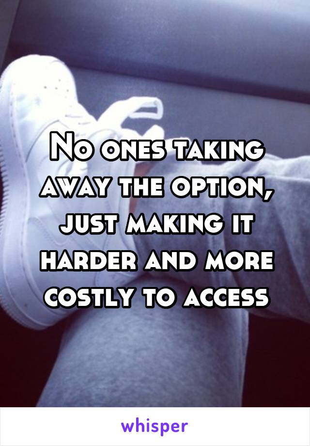 No ones taking away the option, just making it harder and more costly to access