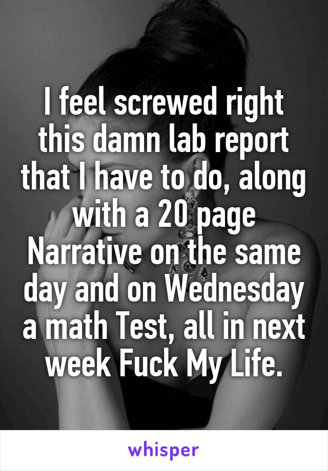 I feel screwed right this damn lab report that I have to do, along with a 20 page Narrative on the same day and on Wednesday a math Test, all in next week Fuck My Life.