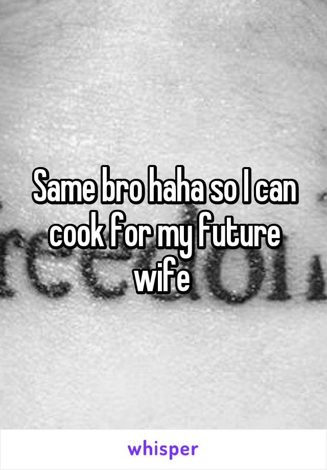 Same bro haha so I can cook for my future wife 