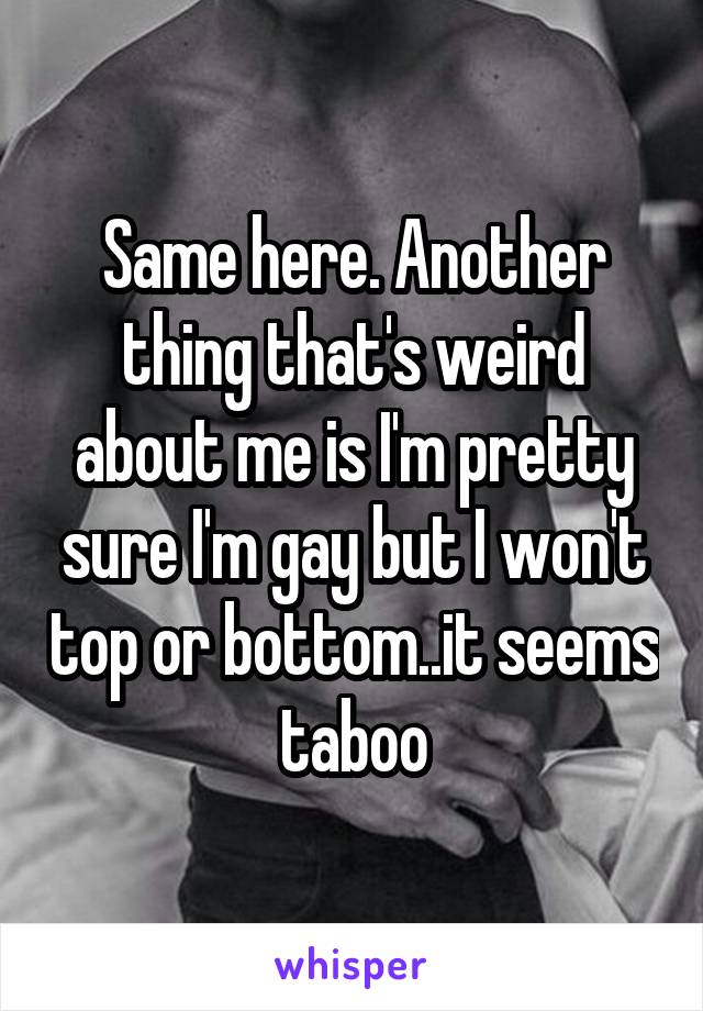 Same here. Another thing that's weird about me is I'm pretty sure I'm gay but I won't top or bottom..it seems taboo