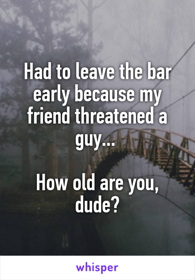 Had to leave the bar early because my friend threatened a guy... 

How old are you, dude?