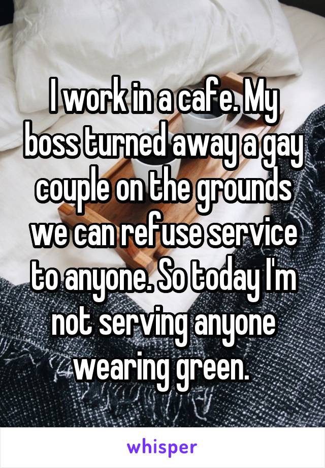 I work in a cafe. My boss turned away a gay couple on the grounds we can refuse service to anyone. So today I'm not serving anyone wearing green. 
