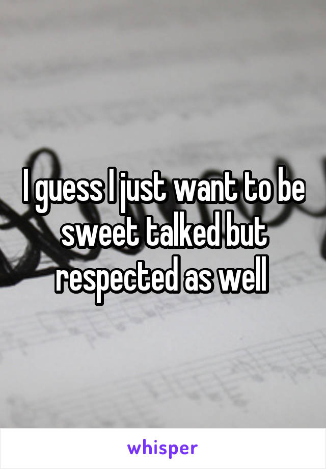 I guess I just want to be sweet talked but respected as well 