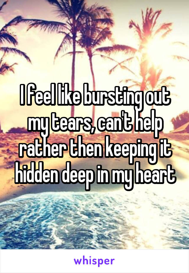 I feel like bursting out my tears, can't help rather then keeping it hidden deep in my heart