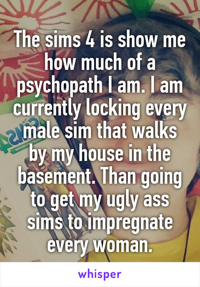 The sims 4 is show me how much of a psychopath I am. I am currently locking every male sim that walks by my house in the basement. Than going to get my ugly ass sims to impregnate every woman.