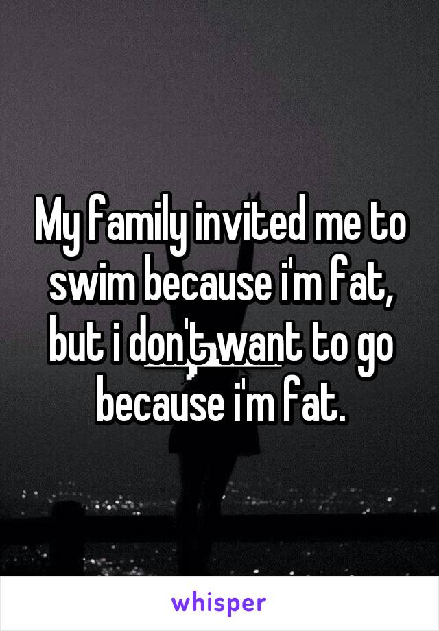 My family invited me to swim because i'm fat, but i don't want to go because i'm fat.