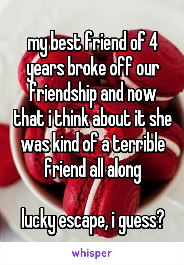 my best friend of 4 years broke off our friendship and now that i think about it she was kind of a terrible friend all along

lucky escape, i guess?