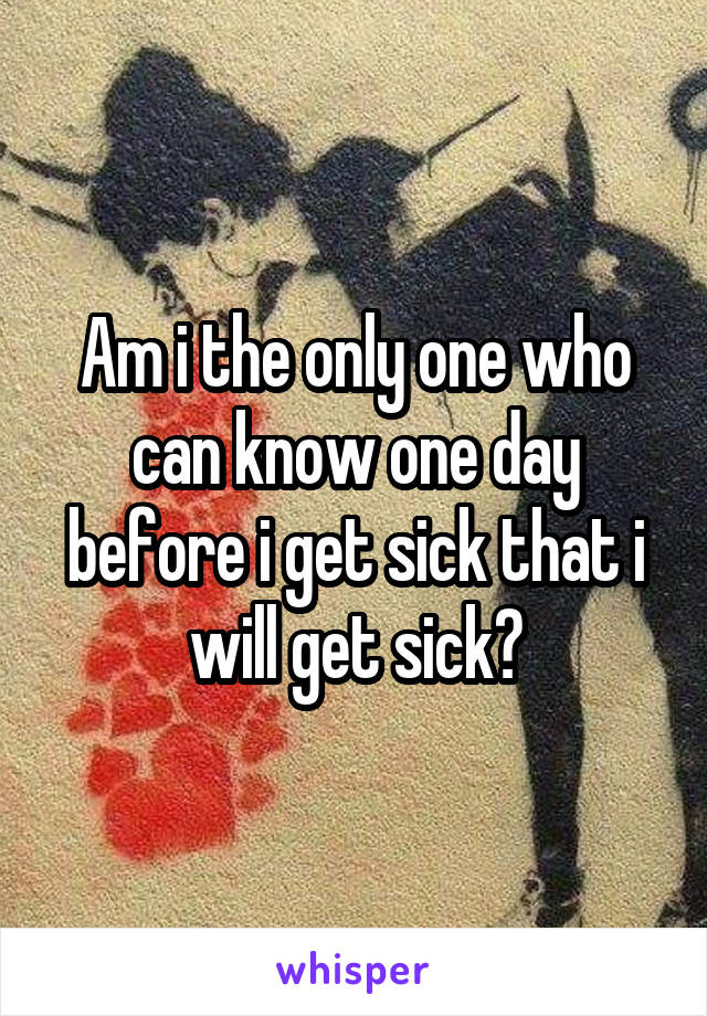 Am i the only one who can know one day before i get sick that i will get sick?