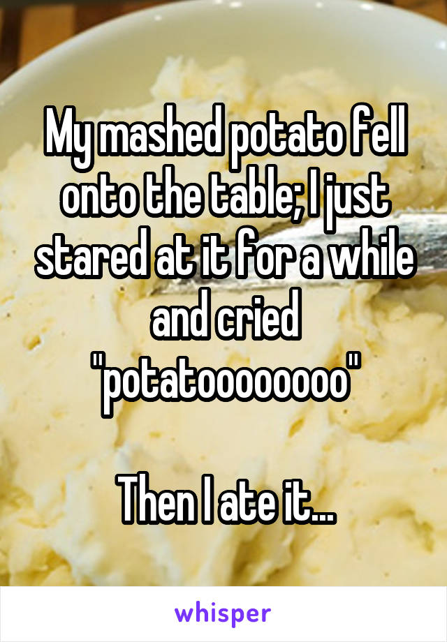 My mashed potato fell onto the table; I just stared at it for a while and cried "potatoooooooo"

Then I ate it...