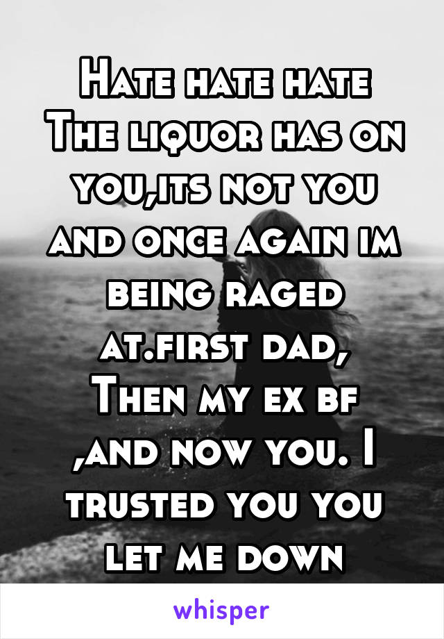 Hate hate hate
The liquor has on you,its not you and once again im being raged at.first dad,
Then my ex bf ,and now you. I trusted you you let me down
