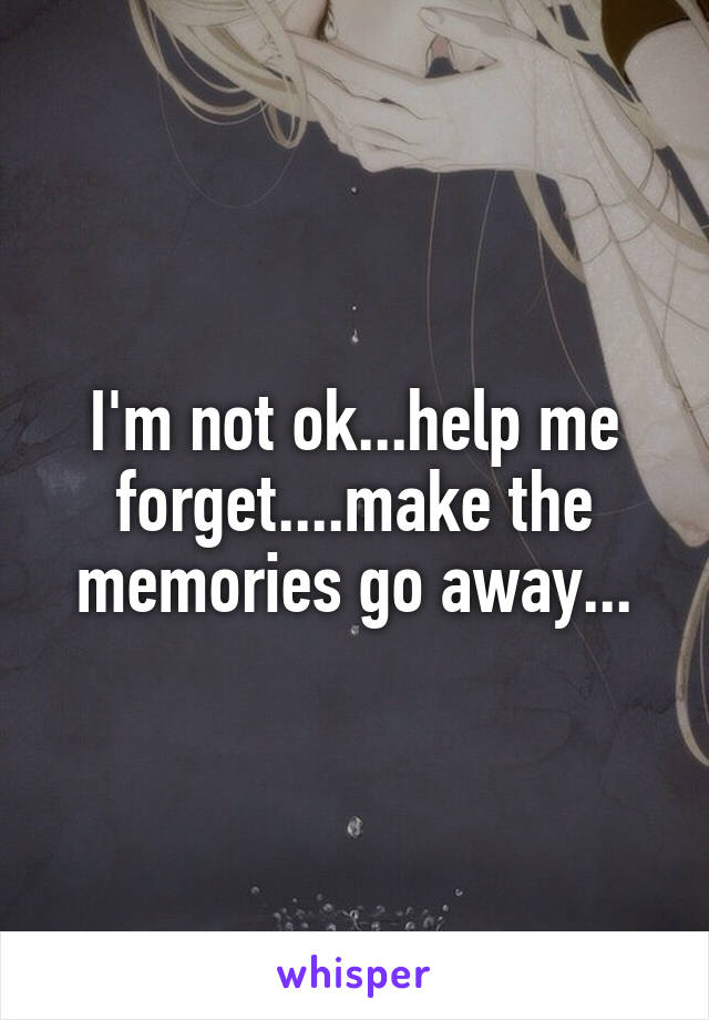 I'm not ok...help me forget....make the memories go away...