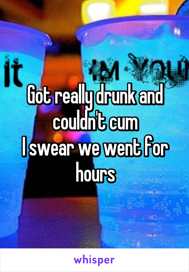 Got really drunk and couldn't cum
I swear we went for hours