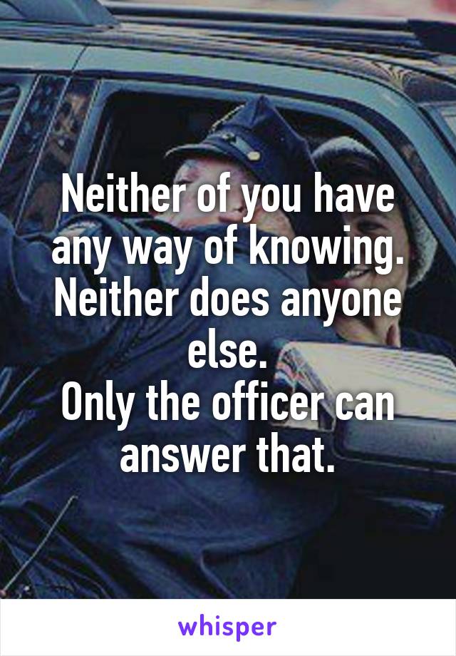 Neither of you have any way of knowing.
Neither does anyone else.
Only the officer can answer that.