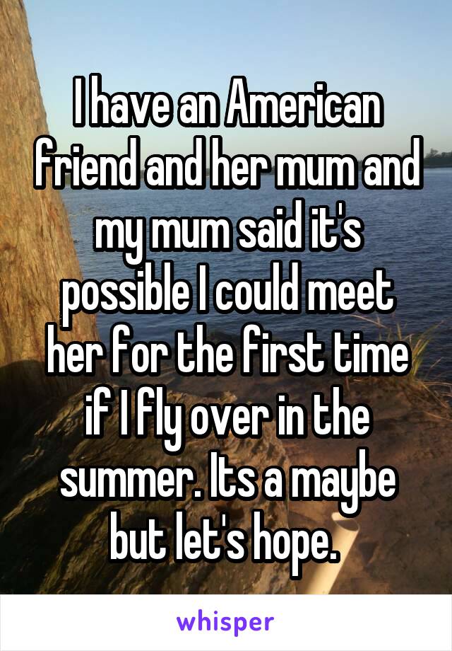 I have an American friend and her mum and my mum said it's possible I could meet her for the first time if I fly over in the summer. Its a maybe but let's hope. 