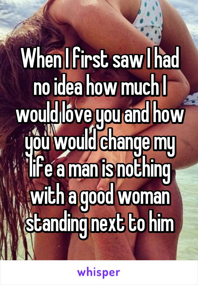 When I first saw I had no idea how much I would love you and how you would change my life a man is nothing with a good woman standing next to him