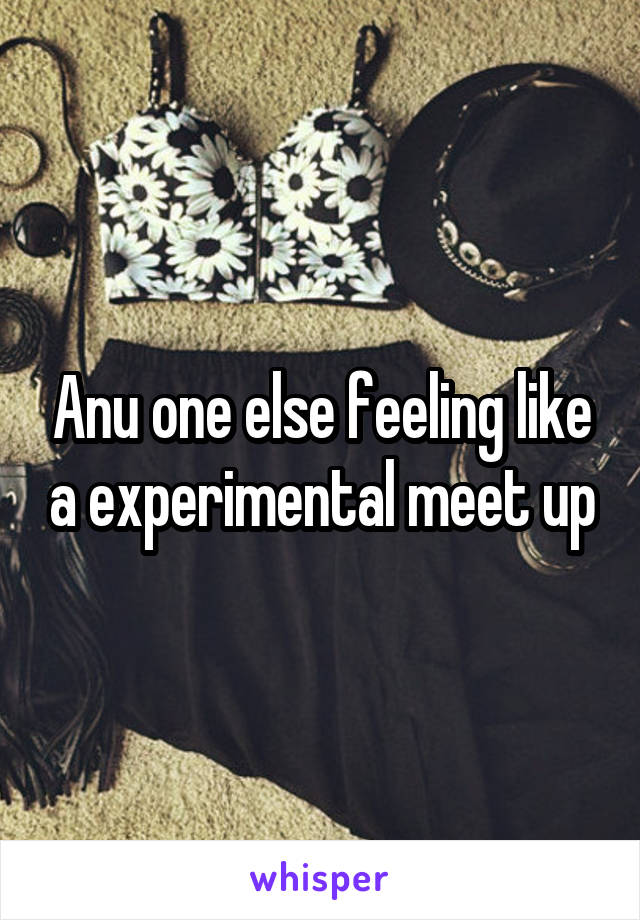 Anu one else feeling like a experimental meet up