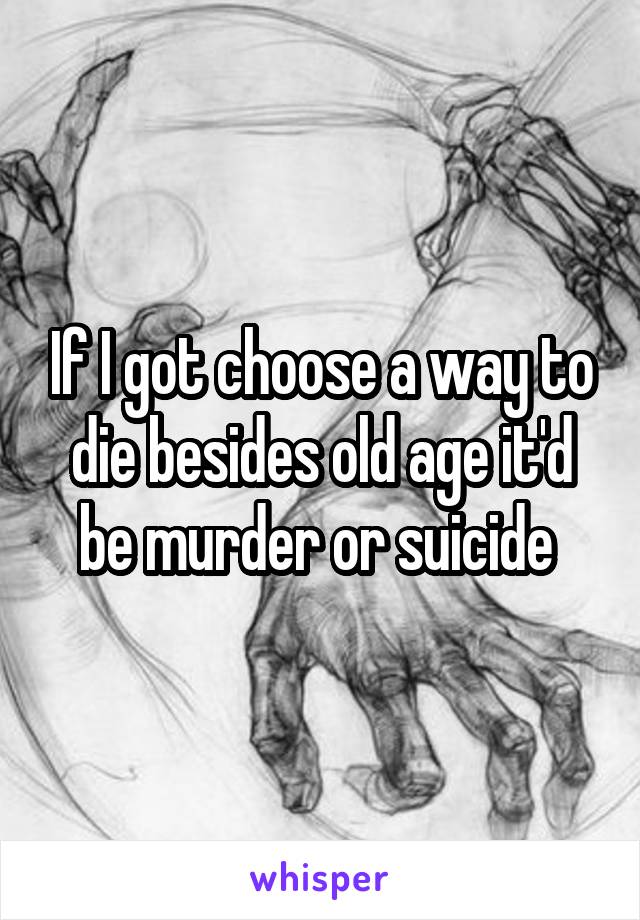 If I got choose a way to die besides old age it'd be murder or suicide 