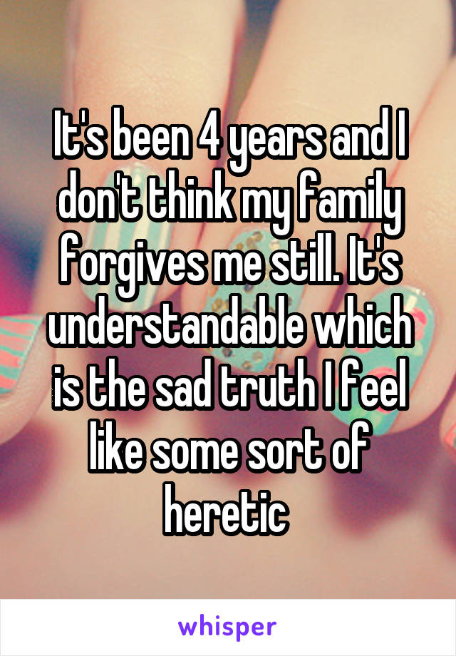 It's been 4 years and I don't think my family forgives me still. It's understandable which is the sad truth I feel like some sort of heretic 