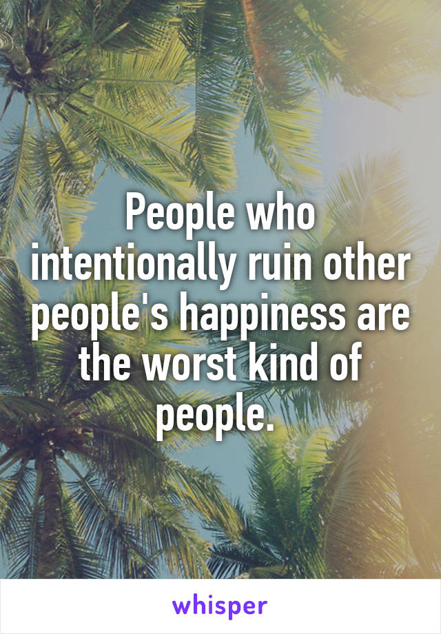 People who intentionally ruin other people's happiness are the worst kind of people. 