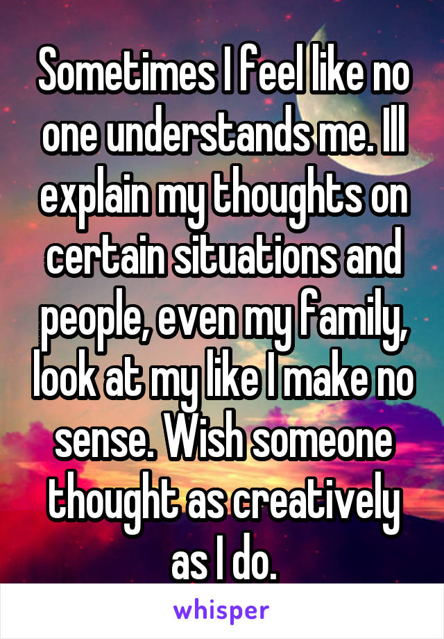 Sometimes I feel like no one understands me. Ill explain my thoughts on certain situations and people, even my family, look at my like I make no sense. Wish someone thought as creatively as I do.