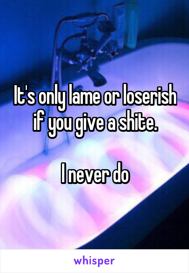 It's only lame or loserish if you give a shite.

I never do