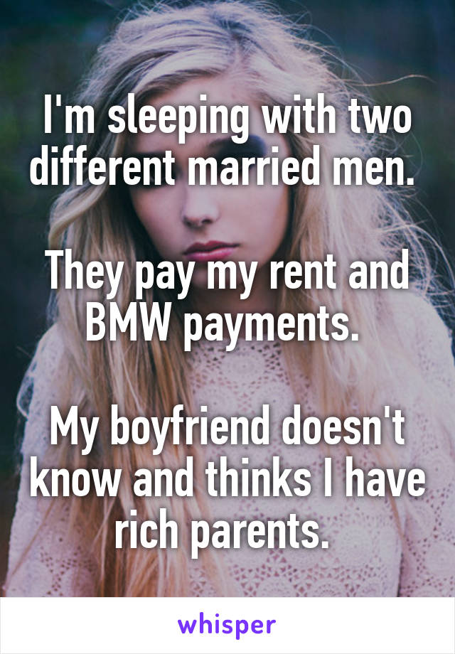 I'm sleeping with two different married men. 

They pay my rent and BMW payments. 

My boyfriend doesn't know and thinks I have rich parents. 