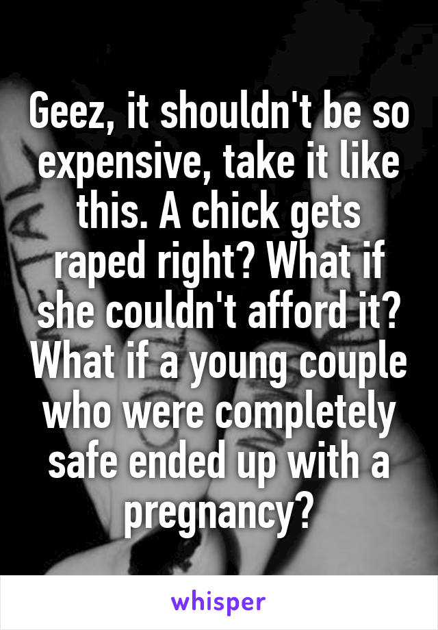 Geez, it shouldn't be so expensive, take it like this. A chick gets raped right? What if she couldn't afford it? What if a young couple who were completely safe ended up with a pregnancy?