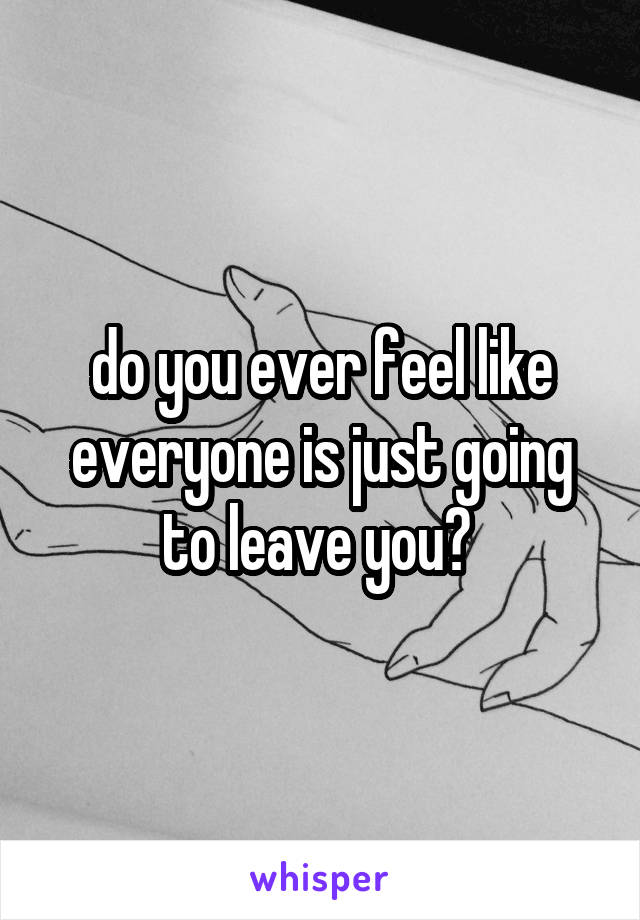 do you ever feel like everyone is just going to leave you? 
