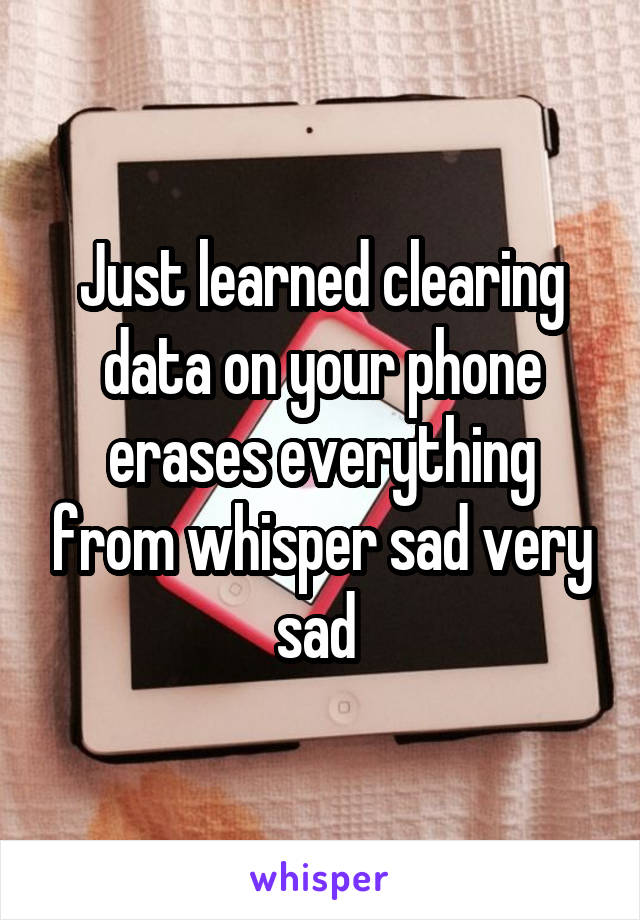 Just learned clearing data on your phone erases everything from whisper sad very sad 