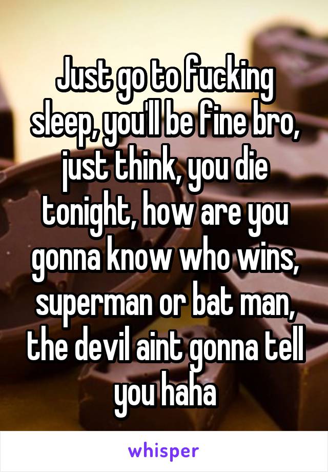 Just go to fucking sleep, you'll be fine bro, just think, you die tonight, how are you gonna know who wins, superman or bat man, the devil aint gonna tell you haha