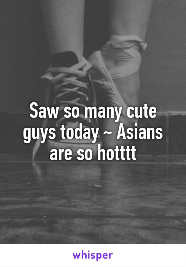 Saw so many cute guys today ~ Asians are so hotttt