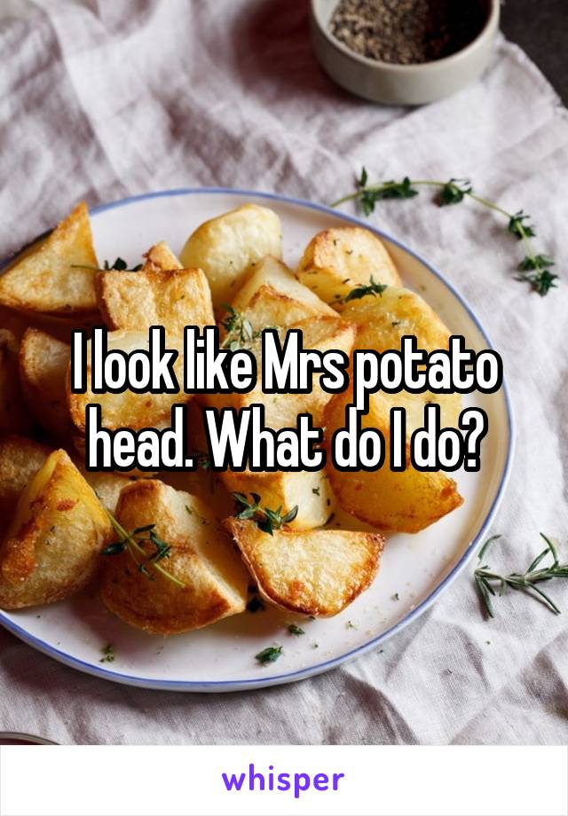 I look like Mrs potato head. What do I do?